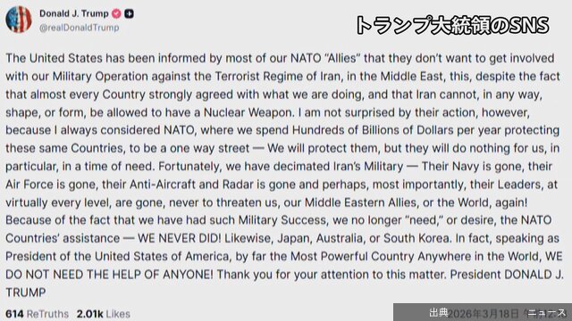 1:21【速報】ホルムズ海峡への艦船派遣「NATO同盟国のほとんどから関与を望まないとの通知受けた」トランプ大統領が明らかに “日本も含めて我々は誰の助けも必要としていない”…い」と批判しました。 さらに「我々はイランの軍事力を壊滅させた」「この軍事的成功により、もはやNATO諸国の支援は必要ないし、希望もしない、そもそも必…TBS NEWS DIG Powered by JNN国際総合3/18(水) 1:04