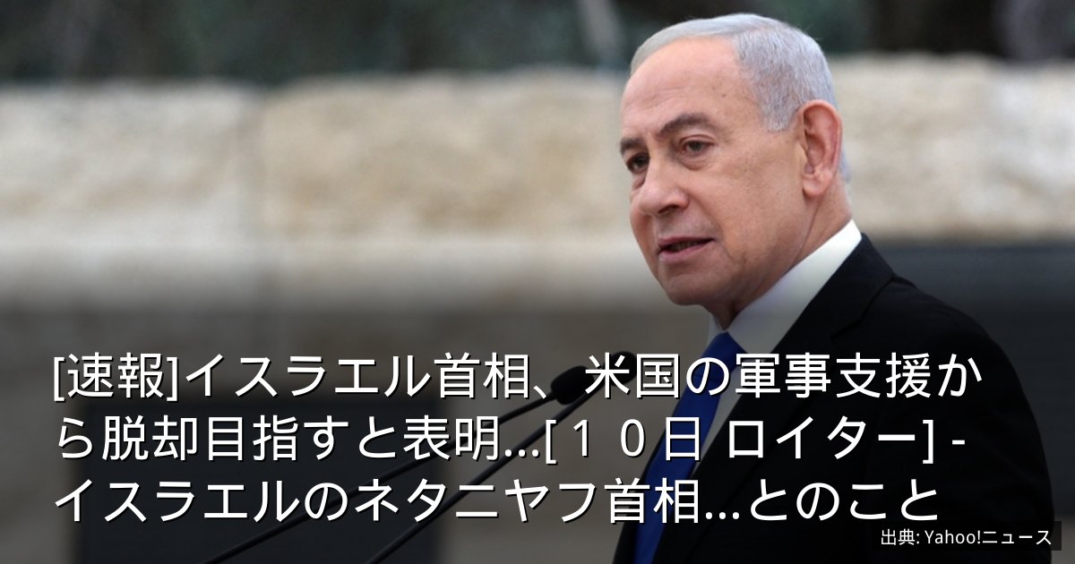 [速報]イスラエル首相、米国の軍事支援から脱却目指すと表明…[１０日 ロイター] - イスラエルのネタニヤフ首相...とのこと