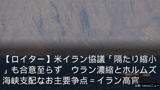 【ロイター】米イラン協議「隔たり縮小」も合意至らず　ウラン濃縮とホルムズ海峡支配なお主要争点＝イラン高官