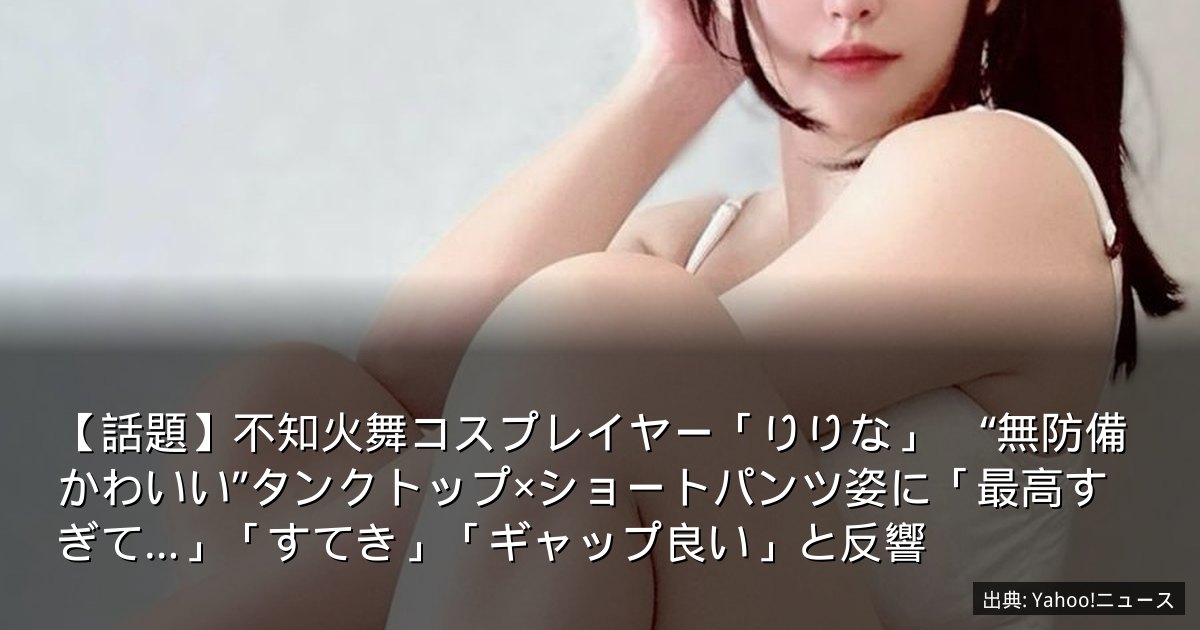 【話題】不知火舞コスプレイヤー「りりな」　“無防備かわいい”タンクトップ×ショートパンツ姿に「最高すぎて…」「すてき」「ギャップ良い」と反響