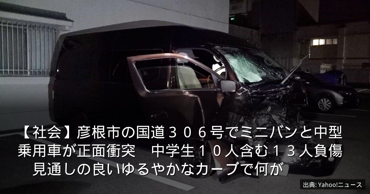 【社会】彦根市の国道３０６号でミニバンと中型乗用車が正面衝突　中学生１０人含む１３人負傷　見通しの良いゆるやかなカーブで何が