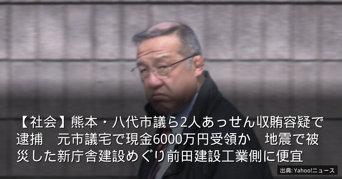 【社会】熊本・八代市議ら2人あっせん収賄容疑で逮捕　元市議宅で現金6000万円受領か　地震で被災した新庁舎建設めぐり前田建設工業側に便宜