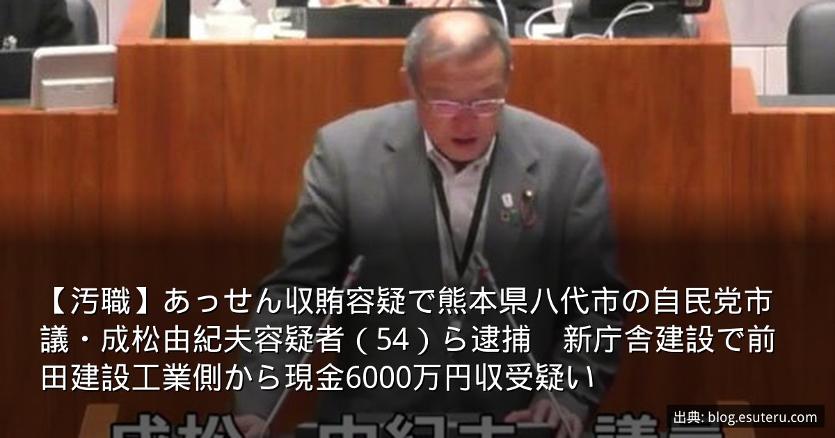 【汚職】あっせん収賄容疑で熊本県八代市の自民党市議・成松由紀夫容疑者（54）ら逮捕　新庁舎建設で前田建設工業側から現金6000万円収受疑い