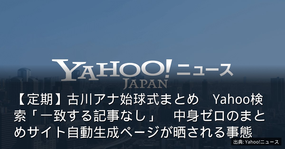 【定期】古川アナ始球式まとめ　Yahoo検索「一致する記事なし」　中身ゼロのまとめサイト自動生成ページが晒される事態