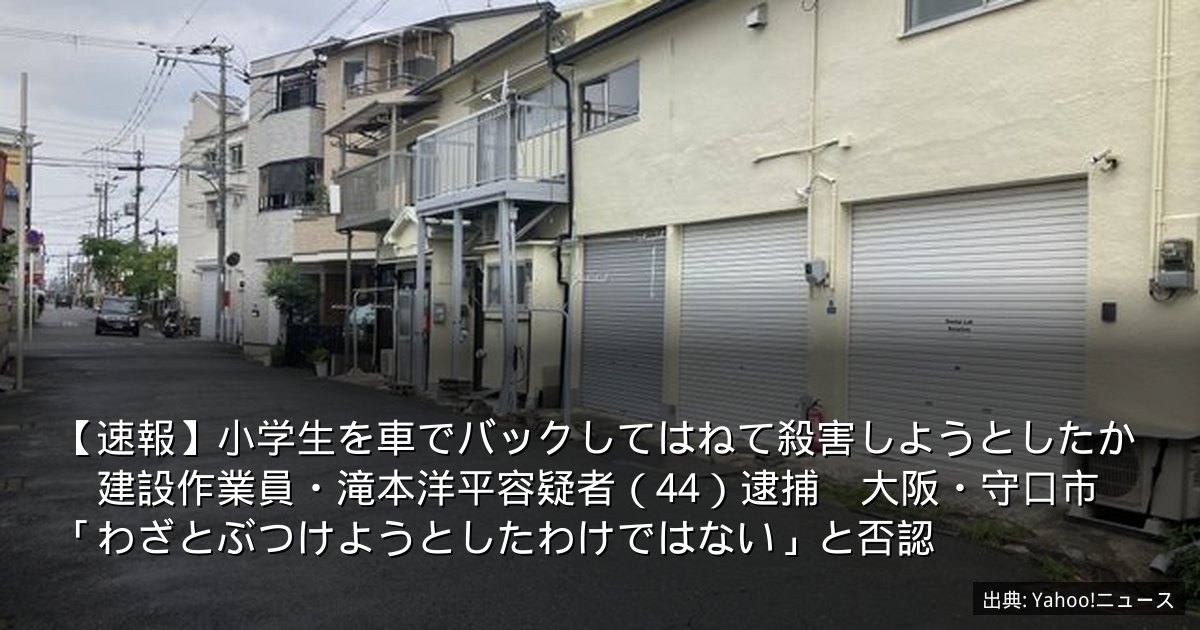 【速報】小学生を車でバックしてはねて殺害しようとしたか　建設作業員・滝本洋平容疑者（44）逮捕　大阪・守口市　「わざとぶつけようとしたわけではない」と否認