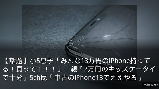 【話題】小5息子「みんな13万円のiPhone持ってる！買って！！！」　親「2万円のキッズケータイで十分」5ch民「中古のiPhone13でええやろ」