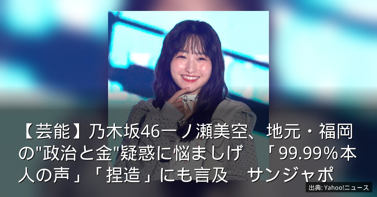 【芸能】乃木坂46一ノ瀬美空、地元・福岡の"政治と金"疑惑に悩ましげ　「99.99％本人の声」「捏造」にも言及　サンジャポ