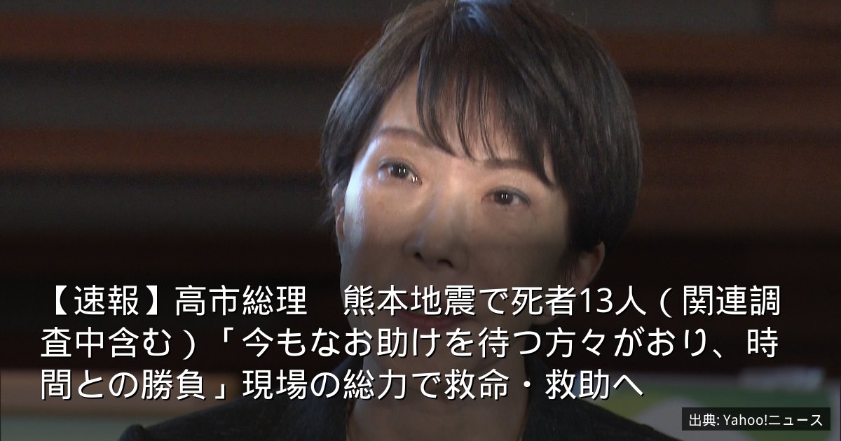 【速報】高市総理　熊本地震で死者13人（関連調査中含む）「今もなお助けを待つ方々がおり、時間との勝負」現場の総力で救命・救助へ
