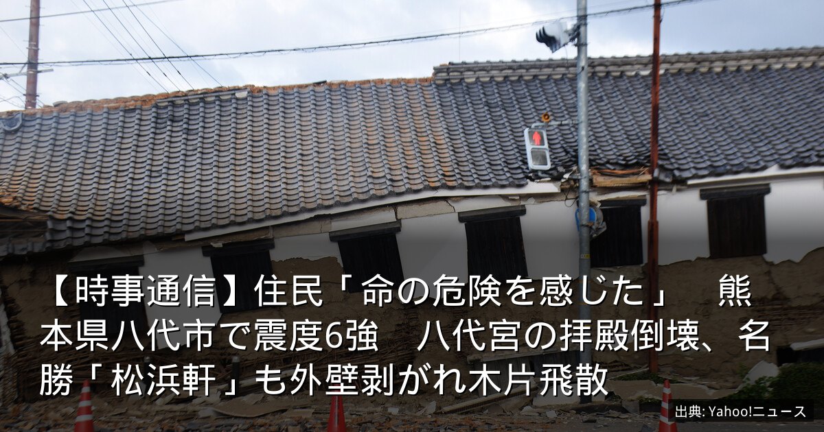 【時事通信】住民「命の危険を感じた」　熊本県八代市で震度6強　八代宮の拝殿倒壊、名勝「松浜軒」も外壁剥がれ木片飛散