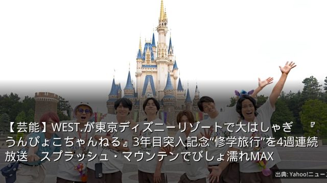 【芸能】WEST.が東京ディズニーリゾートで大はしゃぎ　『うんぴょこちゃんねる』3年目突入記念“修学旅行”を4週連続放送　スプラッシュ・マウンテンでびしょ濡れMAX