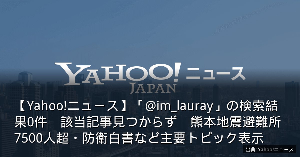 【Yahoo!ニュース】「@im_lauray」の検索結果0件　該当記事見つからず　熊本地震避難所7500人超・防衛白書など主要トピック表示