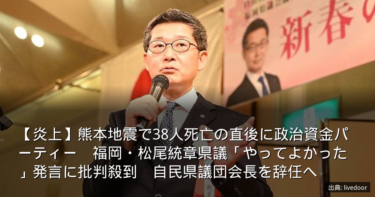 【炎上】熊本地震で38人死亡の直後に政治資金パーティー　福岡・松尾統章県議「やってよかった」発言に批判殺到　自民県議団会長を辞任へ
