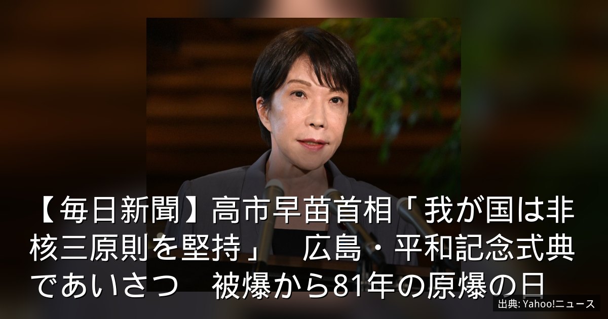 【毎日新聞】高市早苗首相「我が国は非核三原則を堅持」　広島・平和記念式典であいさつ　被爆から81年の原爆の日