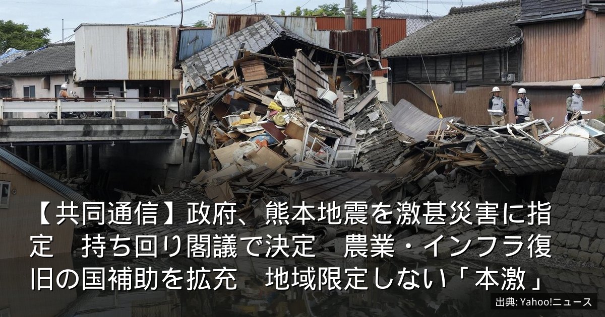 【共同通信】政府、熊本地震を激甚災害に指定　持ち回り閣議で決定　農業・インフラ復旧の国補助を拡充　地域限定しない「本激」