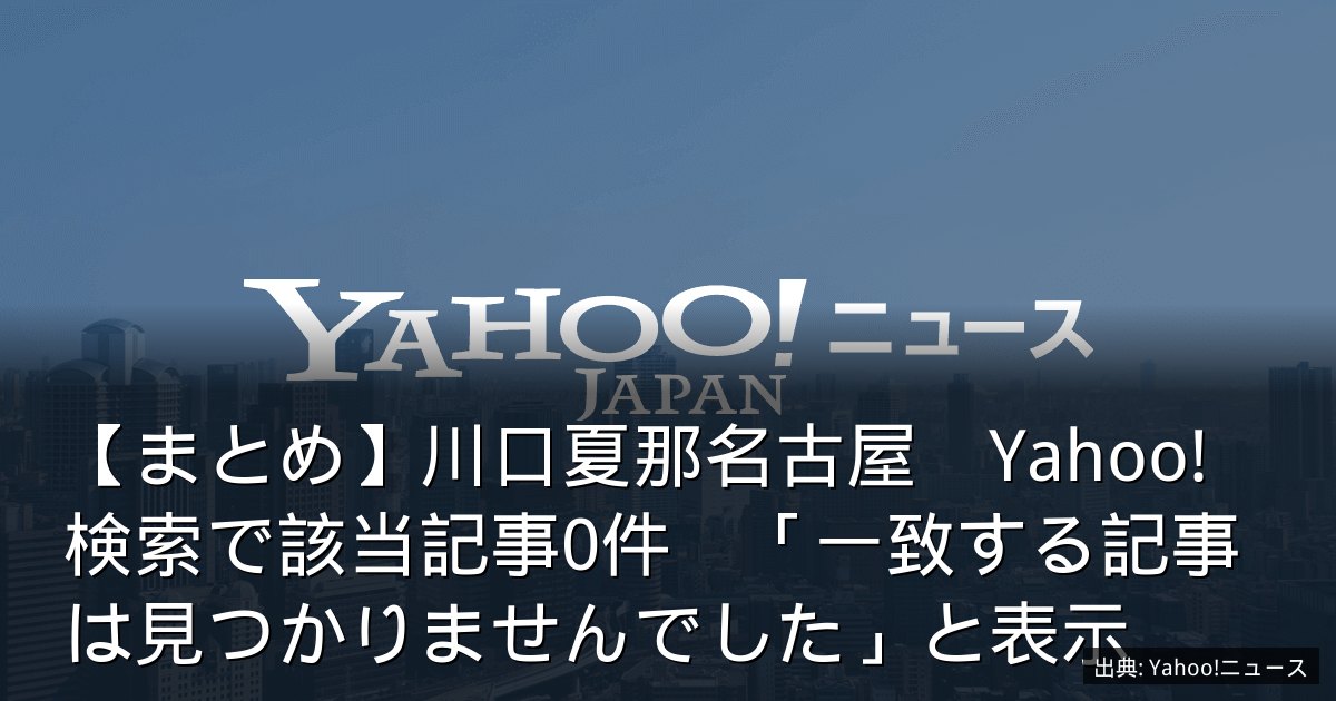 【まとめ】川口夏那名古屋　Yahoo!検索で該当記事0件　「一致する記事は見つかりませんでした」と表示