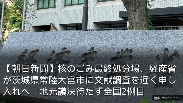 【朝日新聞】核のごみ最終処分場、経産省が茨城県常陸大宮市に文献調査を近く申し入れへ　地元議決待たず全国2例目