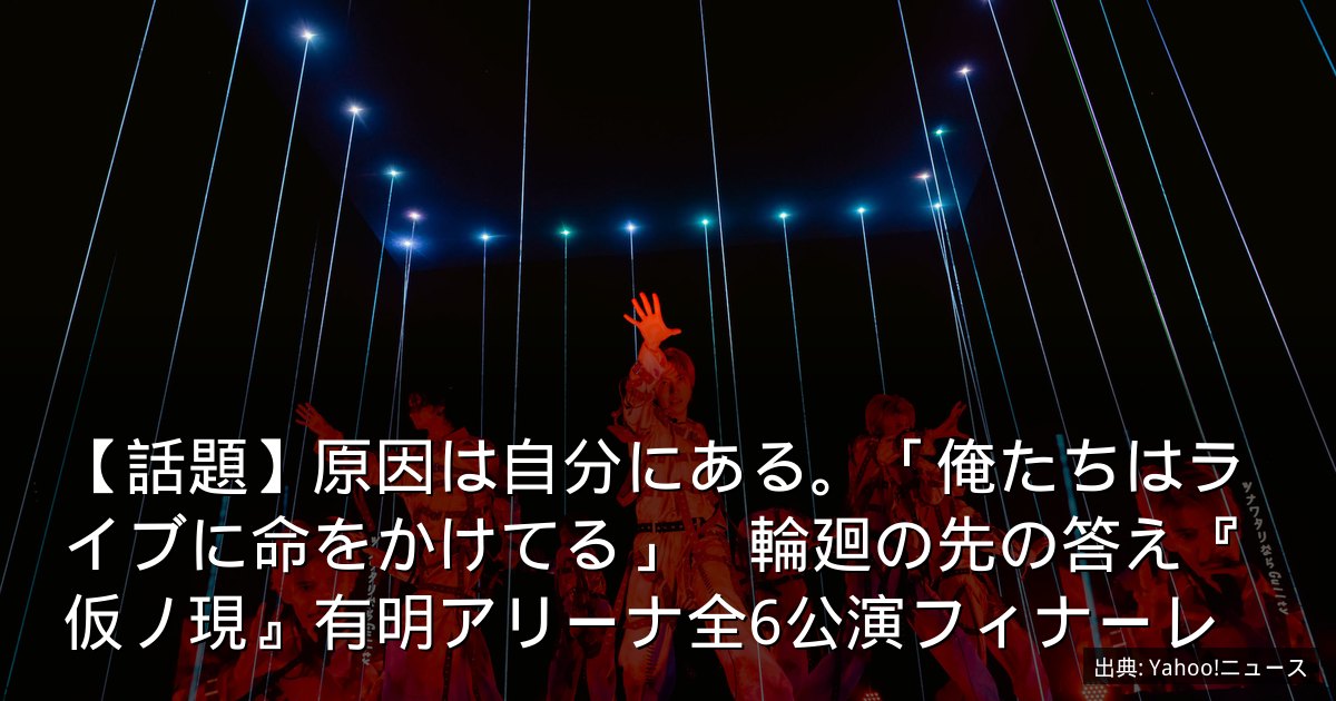 【話題】原因は自分にある。「俺たちはライブに命をかけてる」　輪廻の先の答え『仮ノ現』有明アリーナ全6公演フィナーレ