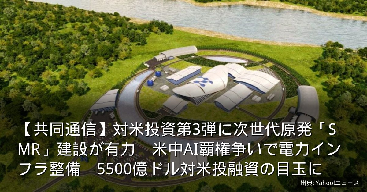 【共同通信】対米投資第3弾に次世代原発「SMR」建設が有力　米中AI覇権争いで電力インフラ整備　5500億ドル対米投融資の目玉に