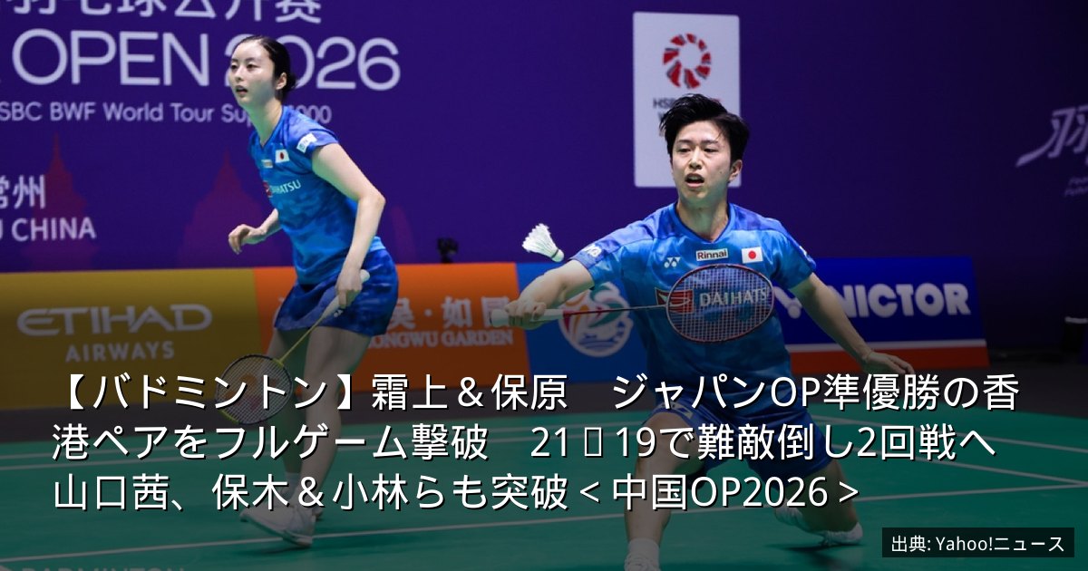 【バドミントン】霜上＆保原　ジャパンOP準優勝の香港ペアをフルゲーム撃破　21−19で難敵倒し2回戦へ　山口茜、保木＆小林らも突破＜中国OP2026＞