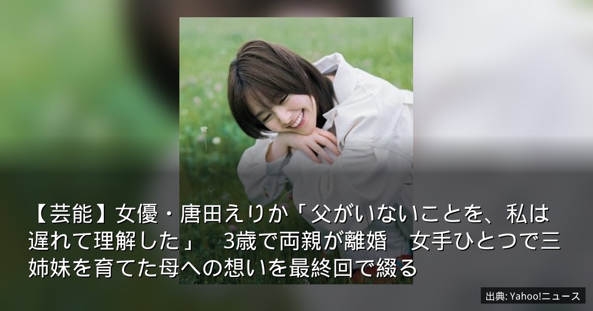 【芸能】女優・唐田えりか「父がいないことを、私は遅れて理解した」　3歳で両親が離婚　女手ひとつで三姉妹を育てた母への想いを最終回で綴る
